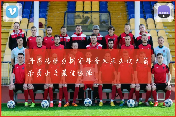 丹尼格林分析字母哥未来去向火箭和勇士是最佳选择
