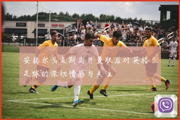 安赫尔戈麦斯离开曼联后对英格兰足球的深切情感与关注