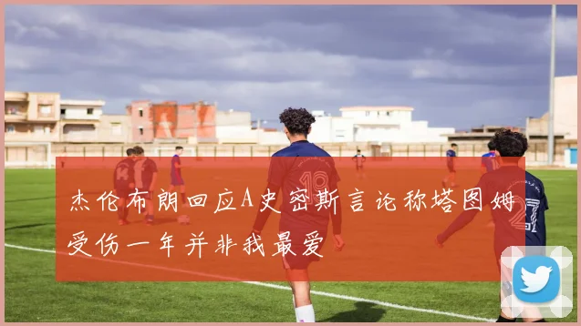 杰伦布朗回应A史密斯言论称塔图姆受伤一年并非我最爱
