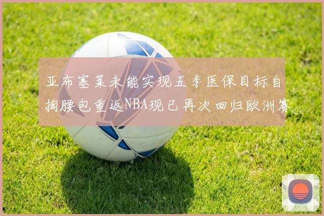 亚布塞莱未能实现五季医保目标自掏腰包重返NBA现已再次回归欧洲赛场