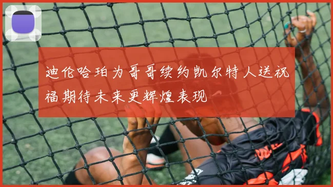 迪伦哈珀为哥哥续约凯尔特人送祝福期待未来更辉煌表现