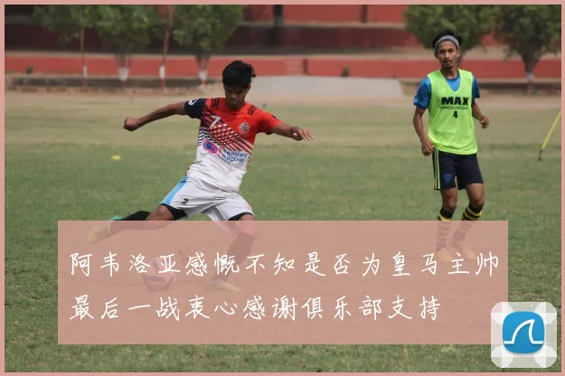 阿韦洛亚感慨不知是否为皇马主帅最后一战衷心感谢俱乐部支持