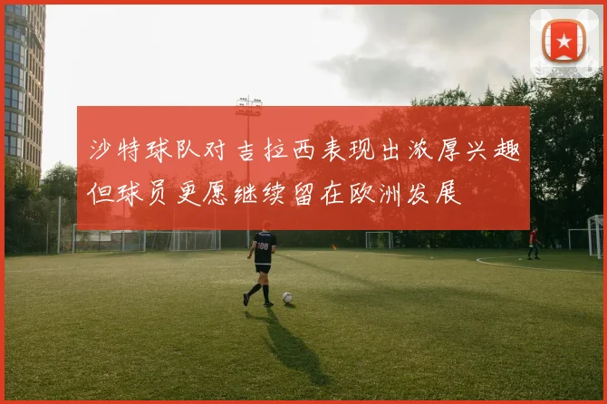 沙特球队对吉拉西表现出浓厚兴趣但球员更愿继续留在欧洲发展