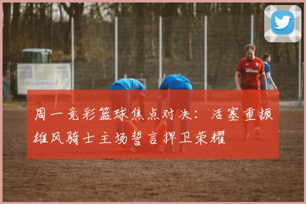 周一竞彩篮球焦点对决：活塞重振雄风骑士主场誓言捍卫荣耀