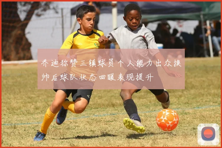 乔迪称赞三镇球员个人能力出众换帅后球队状态回暖表现提升