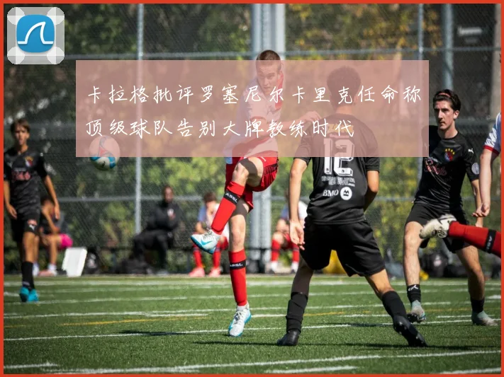 卡拉格批评罗塞尼尔卡里克任命称顶级球队告别大牌教练时代
