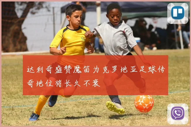 达利奇盛赞魔笛为克罗地亚足球传奇地位将长久不衰