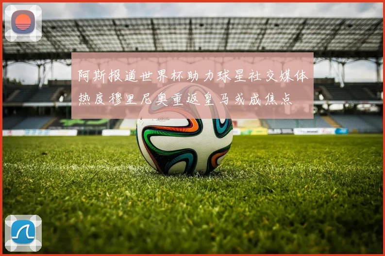 阿斯报道世界杯助力球星社交媒体热度穆里尼奥重返皇马或成焦点