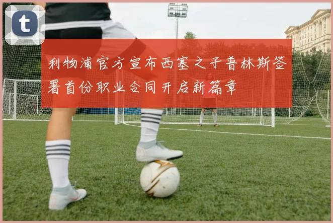 利物浦官方宣布西塞之子普林斯签署首份职业合同开启新篇章