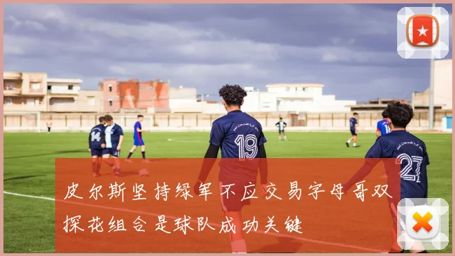 皮尔斯坚持绿军不应交易字母哥双探花组合是球队成功关键