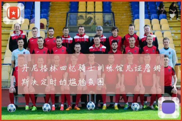 丹尼格林回忆骑士训练馆见证詹姆斯决定时的尴尬氛围