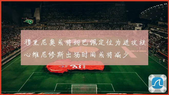 穆里尼奥或将姆巴佩定位为进攻核心维尼修斯出场时间或将减少